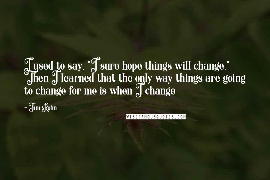 Jim Rohn Quotes: I used to say, "I sure hope things will change." Then I learned that the only way things are going to change for me is when I change