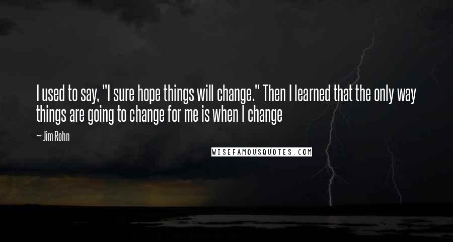 Jim Rohn Quotes: I used to say, "I sure hope things will change." Then I learned that the only way things are going to change for me is when I change