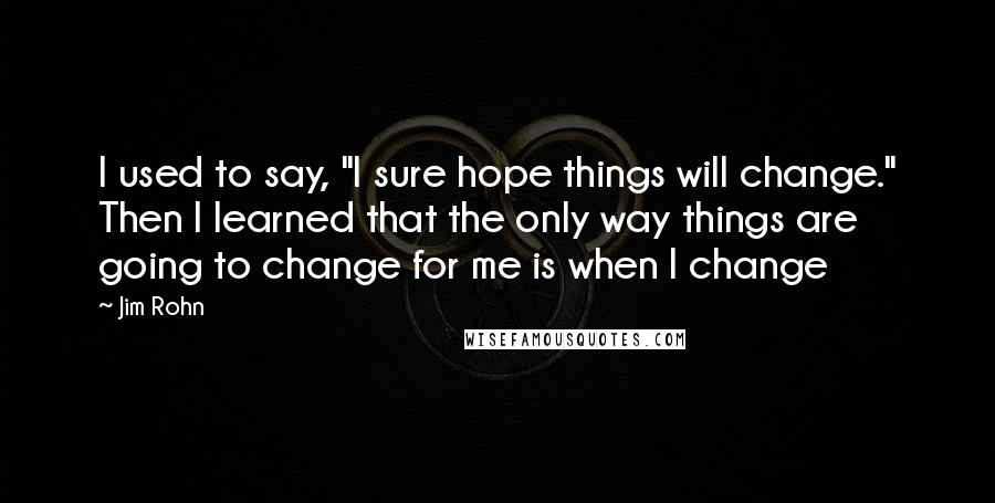Jim Rohn Quotes: I used to say, "I sure hope things will change." Then I learned that the only way things are going to change for me is when I change