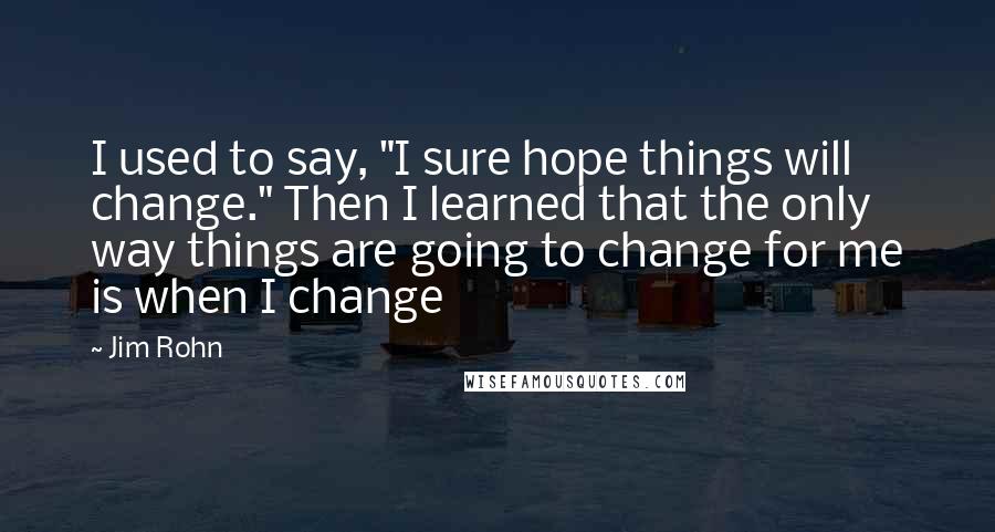 Jim Rohn Quotes: I used to say, "I sure hope things will change." Then I learned that the only way things are going to change for me is when I change