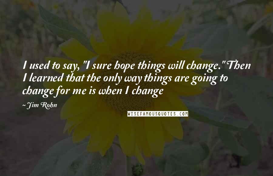 Jim Rohn Quotes: I used to say, "I sure hope things will change." Then I learned that the only way things are going to change for me is when I change