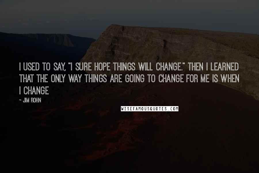 Jim Rohn Quotes: I used to say, "I sure hope things will change." Then I learned that the only way things are going to change for me is when I change