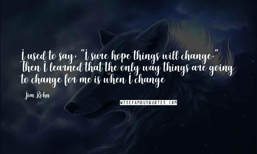 Jim Rohn Quotes: I used to say, "I sure hope things will change." Then I learned that the only way things are going to change for me is when I change