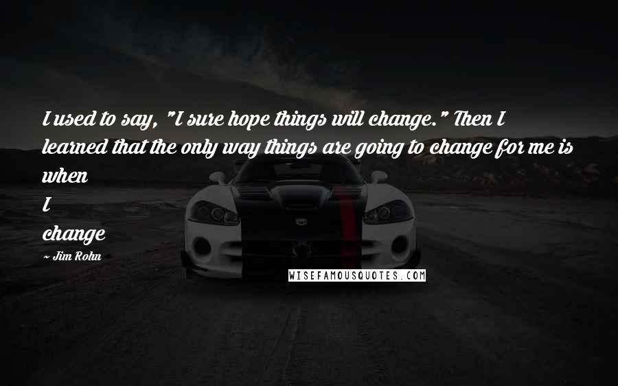 Jim Rohn Quotes: I used to say, "I sure hope things will change." Then I learned that the only way things are going to change for me is when I change