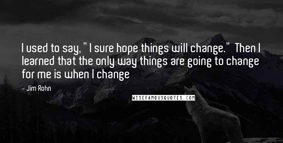 Jim Rohn Quotes: I used to say, "I sure hope things will change." Then I learned that the only way things are going to change for me is when I change