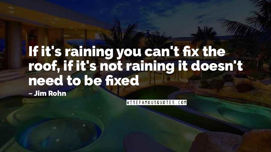 Jim Rohn Quotes: If it's raining you can't fix the roof, if it's not raining it doesn't need to be fixed