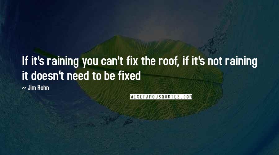Jim Rohn Quotes: If it's raining you can't fix the roof, if it's not raining it doesn't need to be fixed