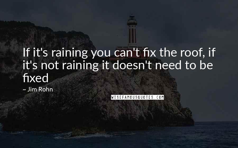 Jim Rohn Quotes: If it's raining you can't fix the roof, if it's not raining it doesn't need to be fixed