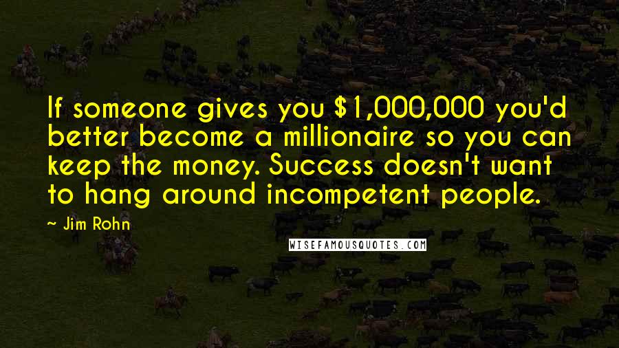 Jim Rohn Quotes: If someone gives you $1,000,000 you'd better become a millionaire so you can keep the money. Success doesn't want to hang around incompetent people.