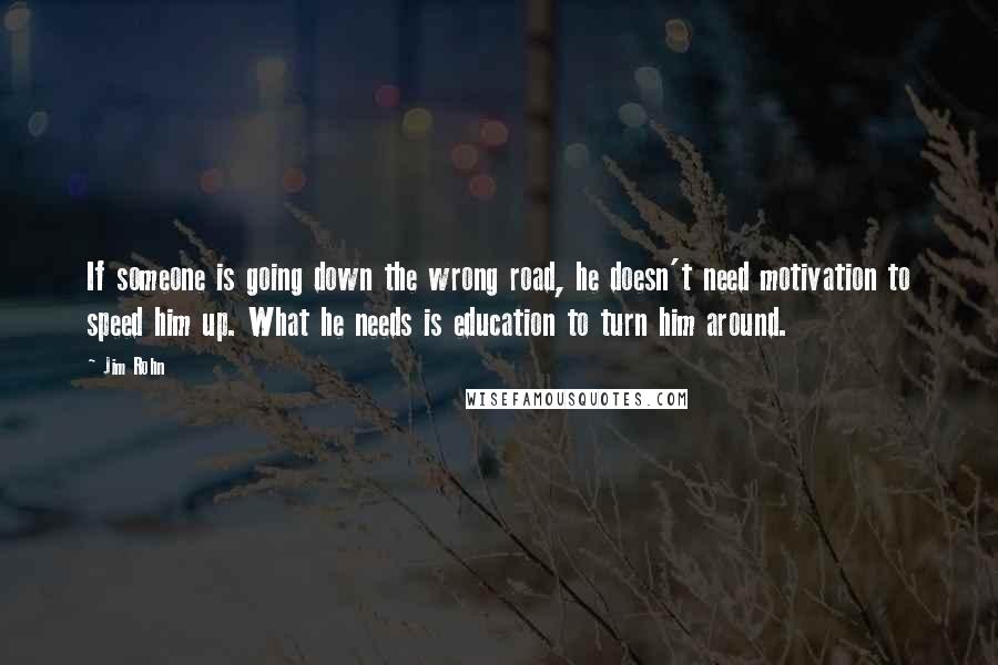 Jim Rohn Quotes: If someone is going down the wrong road, he doesn't need motivation to speed him up. What he needs is education to turn him around.