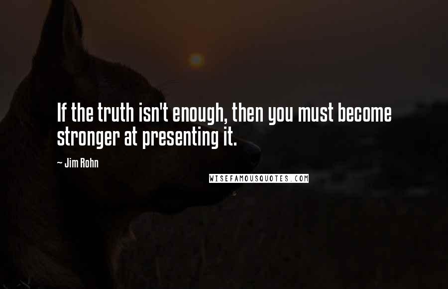 Jim Rohn Quotes: If the truth isn't enough, then you must become stronger at presenting it.