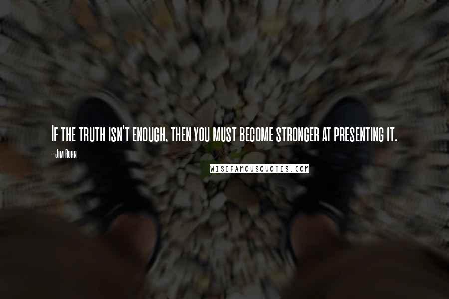Jim Rohn Quotes: If the truth isn't enough, then you must become stronger at presenting it.