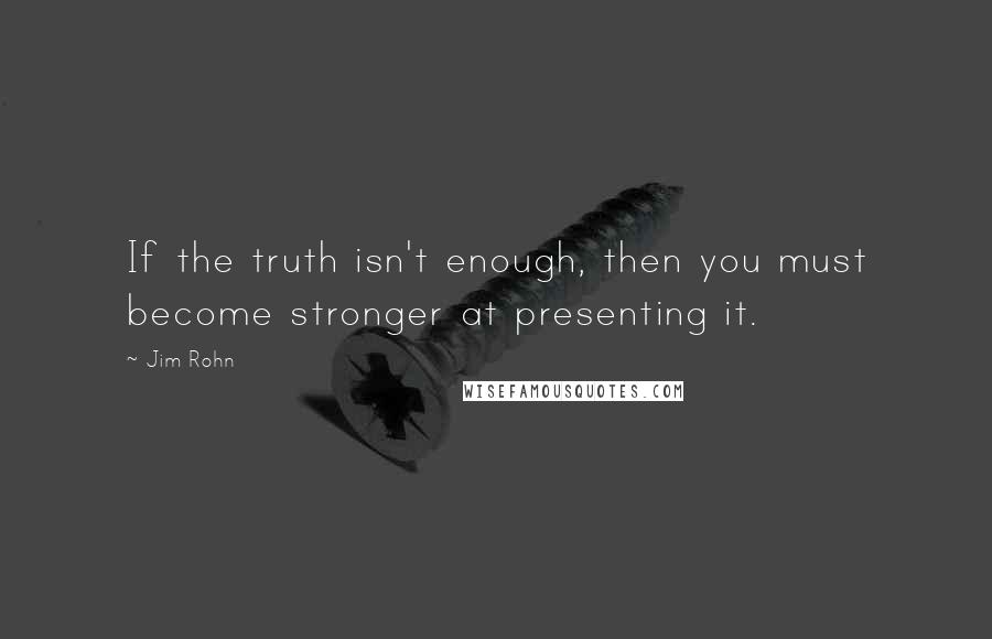 Jim Rohn Quotes: If the truth isn't enough, then you must become stronger at presenting it.