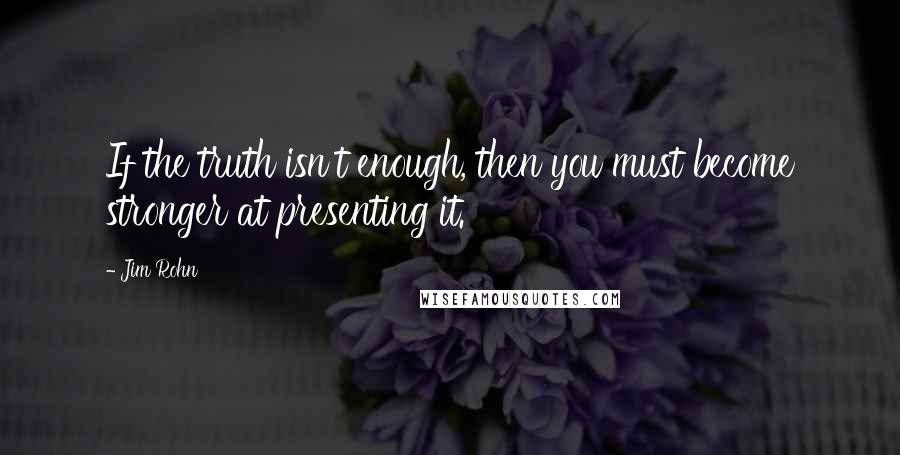 Jim Rohn Quotes: If the truth isn't enough, then you must become stronger at presenting it.