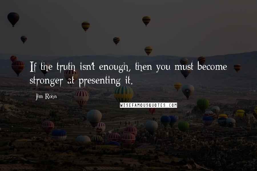 Jim Rohn Quotes: If the truth isn't enough, then you must become stronger at presenting it.