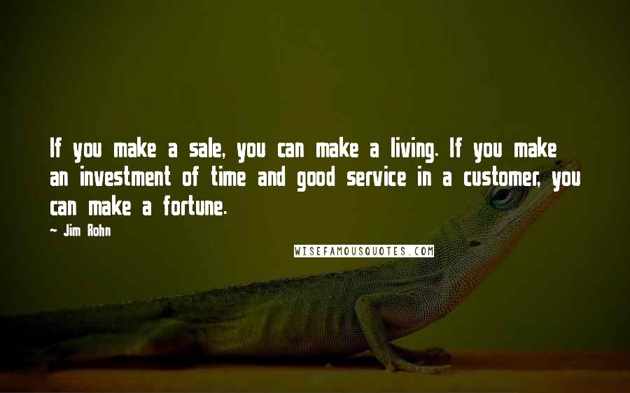 Jim Rohn Quotes: If you make a sale, you can make a living. If you make an investment of time and good service in a customer, you can make a fortune.