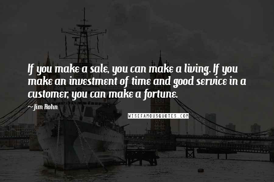 Jim Rohn Quotes: If you make a sale, you can make a living. If you make an investment of time and good service in a customer, you can make a fortune.