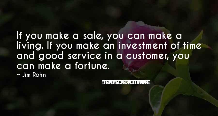 Jim Rohn Quotes: If you make a sale, you can make a living. If you make an investment of time and good service in a customer, you can make a fortune.