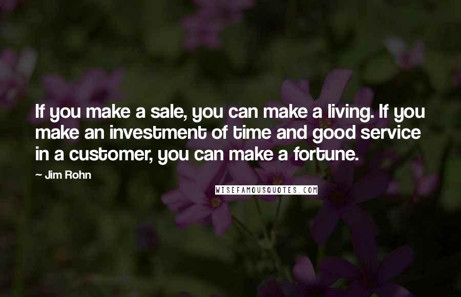 Jim Rohn Quotes: If you make a sale, you can make a living. If you make an investment of time and good service in a customer, you can make a fortune.