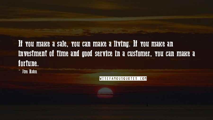 Jim Rohn Quotes: If you make a sale, you can make a living. If you make an investment of time and good service in a customer, you can make a fortune.