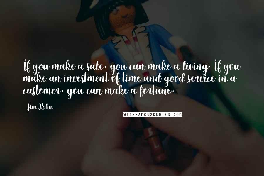 Jim Rohn Quotes: If you make a sale, you can make a living. If you make an investment of time and good service in a customer, you can make a fortune.