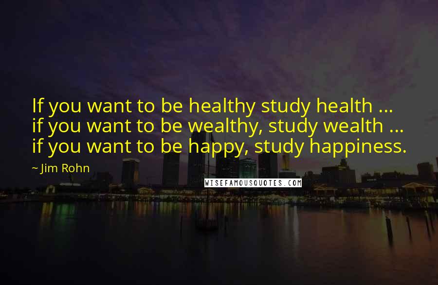 Jim Rohn Quotes: If you want to be healthy study health ... if you want to be wealthy, study wealth ... if you want to be happy, study happiness.