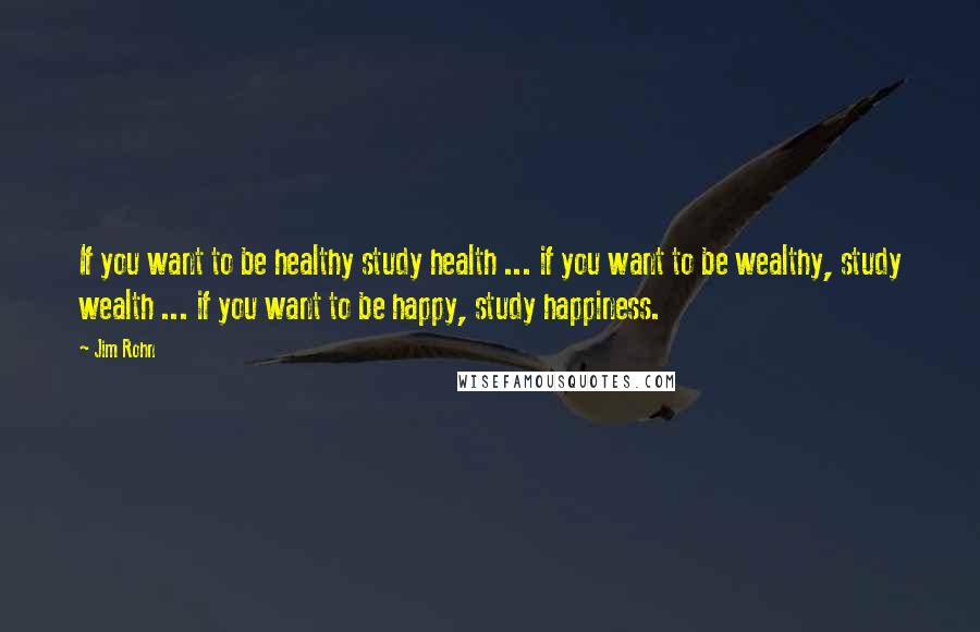 Jim Rohn Quotes: If you want to be healthy study health ... if you want to be wealthy, study wealth ... if you want to be happy, study happiness.
