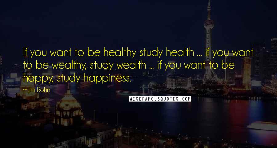 Jim Rohn Quotes: If you want to be healthy study health ... if you want to be wealthy, study wealth ... if you want to be happy, study happiness.