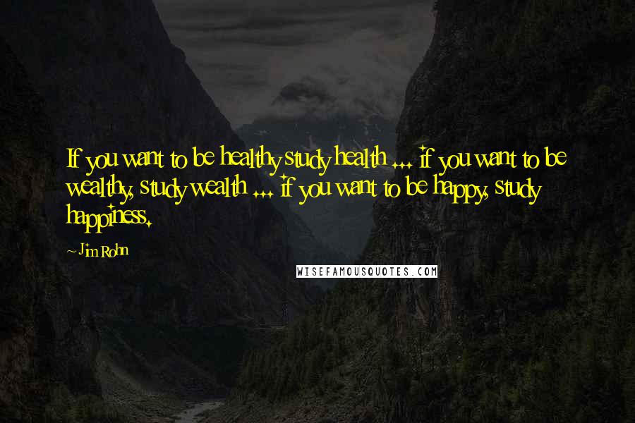 Jim Rohn Quotes: If you want to be healthy study health ... if you want to be wealthy, study wealth ... if you want to be happy, study happiness.