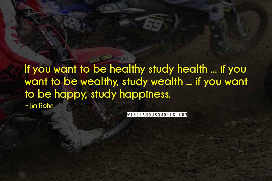 Jim Rohn Quotes: If you want to be healthy study health ... if you want to be wealthy, study wealth ... if you want to be happy, study happiness.