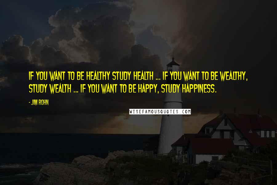 Jim Rohn Quotes: If you want to be healthy study health ... if you want to be wealthy, study wealth ... if you want to be happy, study happiness.