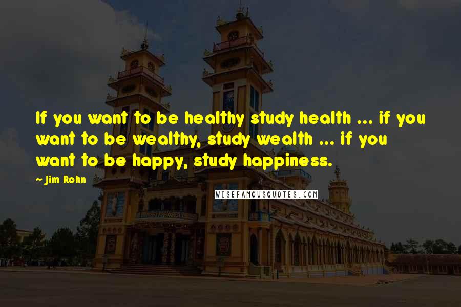 Jim Rohn Quotes: If you want to be healthy study health ... if you want to be wealthy, study wealth ... if you want to be happy, study happiness.