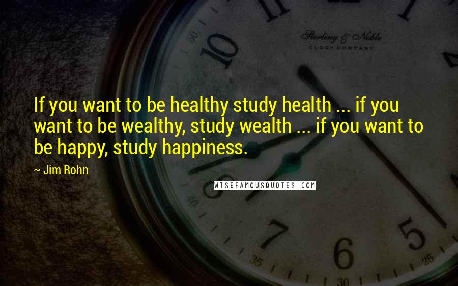 Jim Rohn Quotes: If you want to be healthy study health ... if you want to be wealthy, study wealth ... if you want to be happy, study happiness.