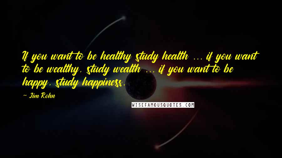 Jim Rohn Quotes: If you want to be healthy study health ... if you want to be wealthy, study wealth ... if you want to be happy, study happiness.