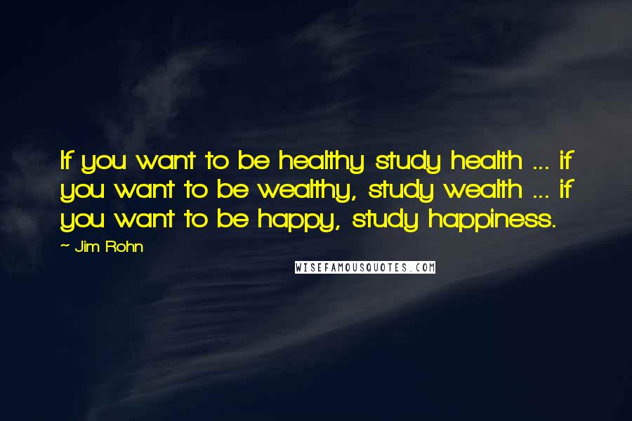 Jim Rohn Quotes: If you want to be healthy study health ... if you want to be wealthy, study wealth ... if you want to be happy, study happiness.