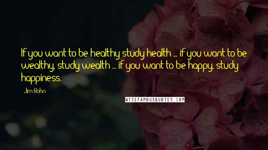 Jim Rohn Quotes: If you want to be healthy study health ... if you want to be wealthy, study wealth ... if you want to be happy, study happiness.