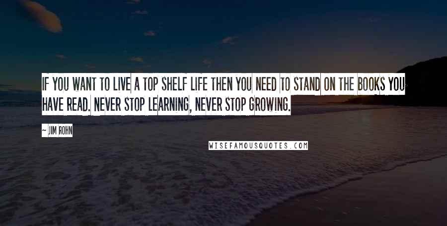 Jim Rohn Quotes: If you want to live a top shelf life then you need to stand on the books you have read. Never stop learning, never stop growing.