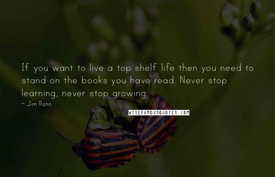 Jim Rohn Quotes: If you want to live a top shelf life then you need to stand on the books you have read. Never stop learning, never stop growing.