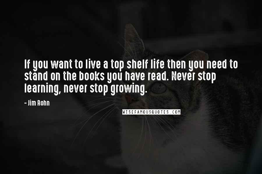 Jim Rohn Quotes: If you want to live a top shelf life then you need to stand on the books you have read. Never stop learning, never stop growing.