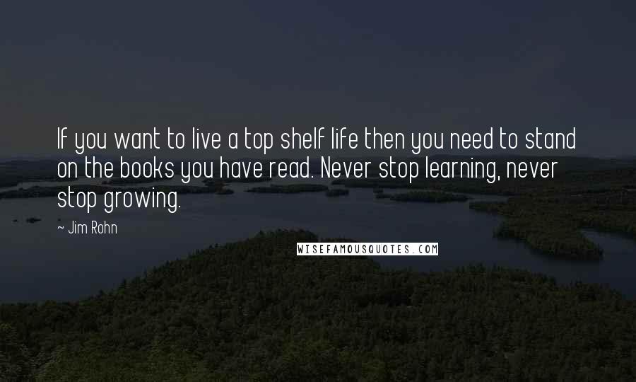 Jim Rohn Quotes: If you want to live a top shelf life then you need to stand on the books you have read. Never stop learning, never stop growing.