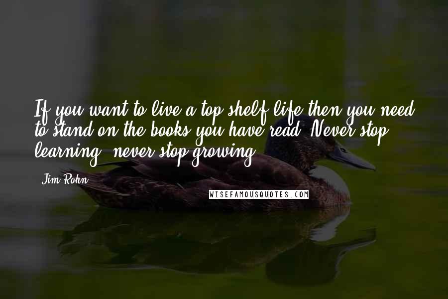 Jim Rohn Quotes: If you want to live a top shelf life then you need to stand on the books you have read. Never stop learning, never stop growing.