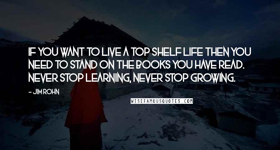 Jim Rohn Quotes: If you want to live a top shelf life then you need to stand on the books you have read. Never stop learning, never stop growing.
