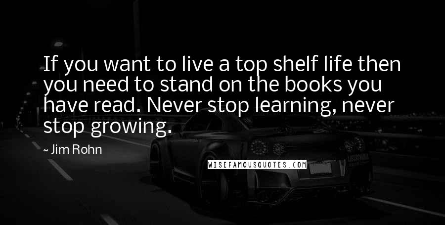 Jim Rohn Quotes: If you want to live a top shelf life then you need to stand on the books you have read. Never stop learning, never stop growing.