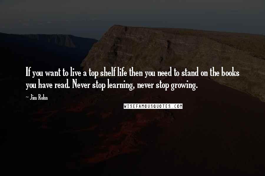 Jim Rohn Quotes: If you want to live a top shelf life then you need to stand on the books you have read. Never stop learning, never stop growing.