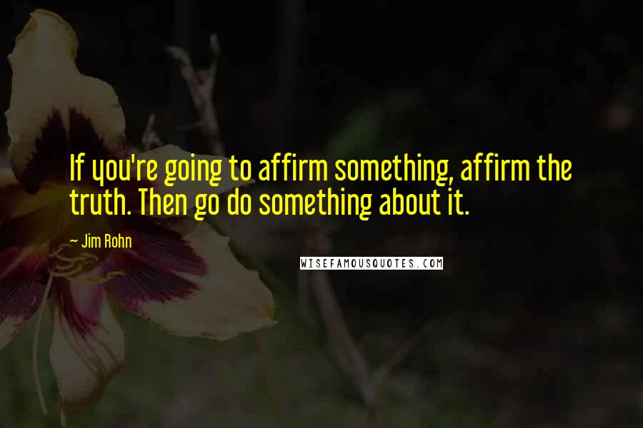 Jim Rohn Quotes: If you're going to affirm something, affirm the truth. Then go do something about it.