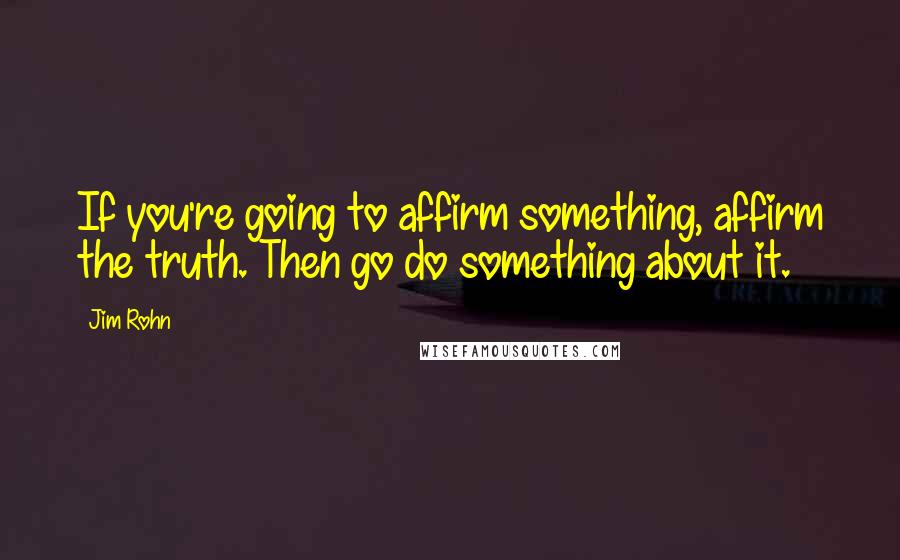 Jim Rohn Quotes: If you're going to affirm something, affirm the truth. Then go do something about it.