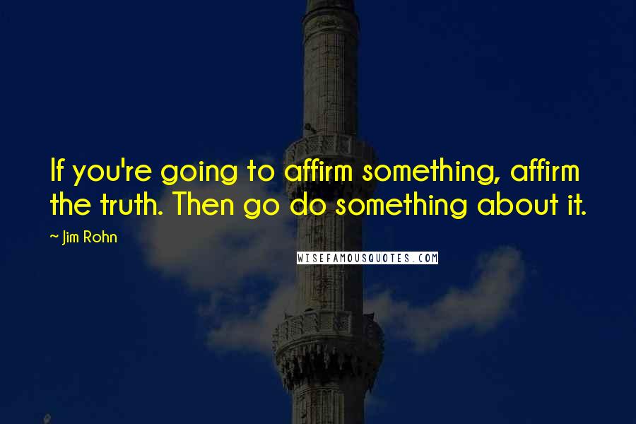 Jim Rohn Quotes: If you're going to affirm something, affirm the truth. Then go do something about it.