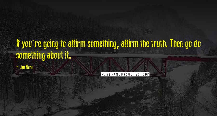 Jim Rohn Quotes: If you're going to affirm something, affirm the truth. Then go do something about it.