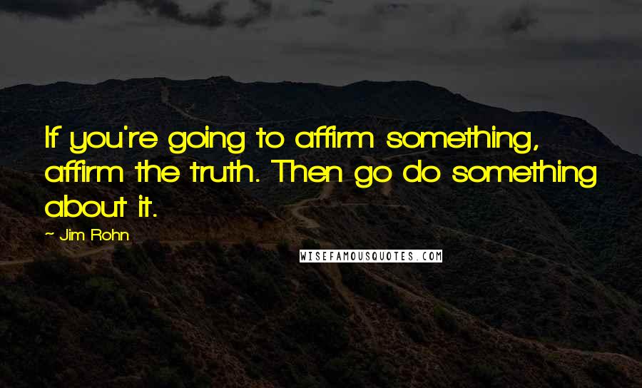 Jim Rohn Quotes: If you're going to affirm something, affirm the truth. Then go do something about it.