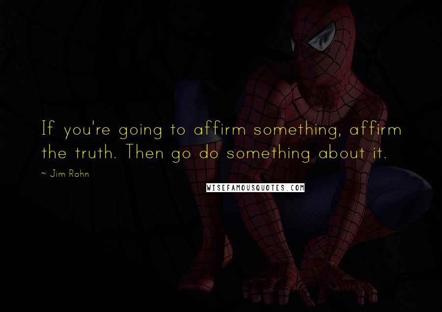 Jim Rohn Quotes: If you're going to affirm something, affirm the truth. Then go do something about it.